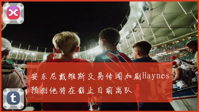 安东尼戴维斯交易传闻加剧Haynes预测他将在截止日前离队
