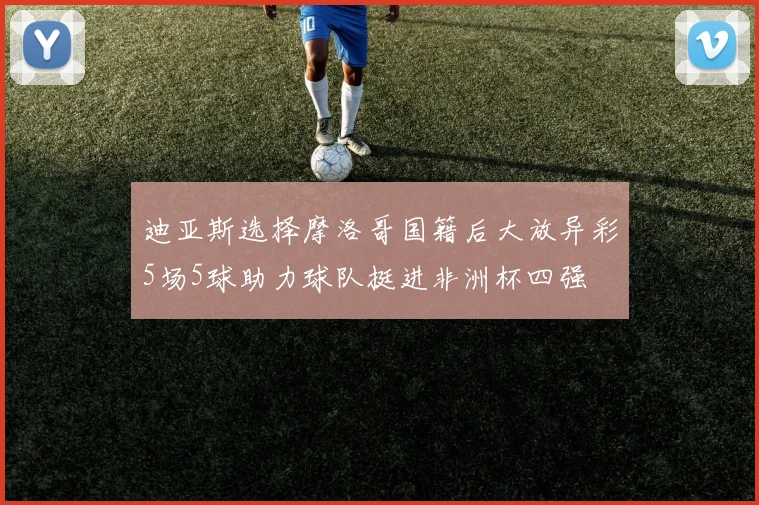 迪亚斯选择摩洛哥国籍后大放异彩5场5球助力球队挺进非洲杯四强