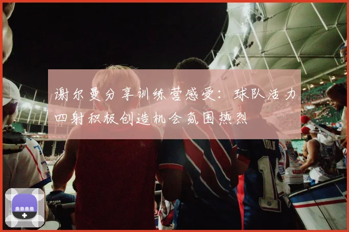 谢尔曼分享训练营感受：球队活力四射积极创造机会氛围热烈