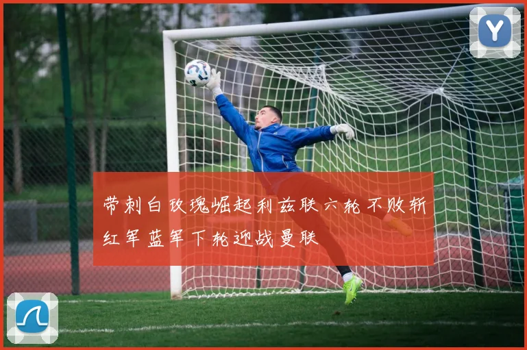 带刺白玫瑰崛起利兹联六轮不败斩红军蓝军下轮迎战曼联