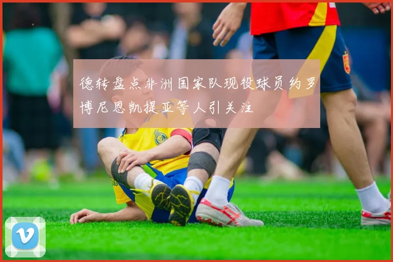 德转盘点非洲国家队现役球员约罗博尼恩凯提亚等人引关注