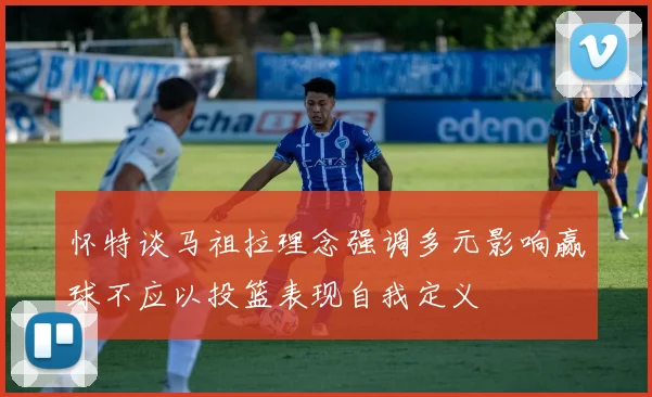 怀特谈马祖拉理念强调多元影响赢球不应以投篮表现自我定义