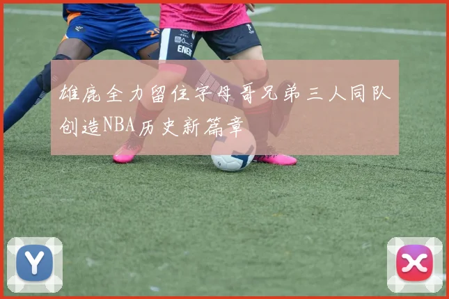雄鹿全力留住字母哥兄弟三人同队创造NBA历史新篇章