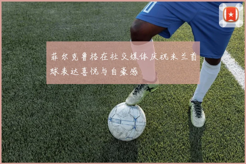 菲尔克鲁格在社交媒体庆祝米兰首球表达喜悦与自豪感