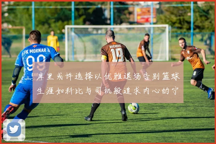库里或许选择以优雅退场告别篮球生涯如科比与司机般追求内心的宁静