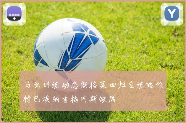 马竞训练动态朗格莱回归合练略伦特巴埃纳吉梅内斯缺席