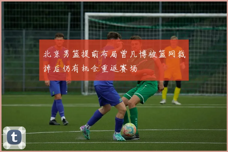 北京男篮提前布局曾凡博被篮网裁掉后仍有机会重返赛场