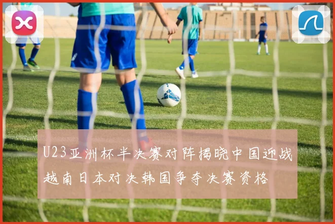 U23亚洲杯半决赛对阵揭晓中国迎战越南日本对决韩国争夺决赛资格