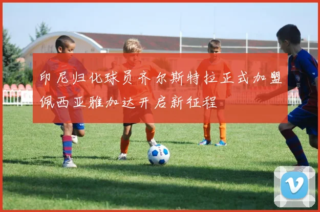 印尼归化球员齐尔斯特拉正式加盟佩西亚雅加达开启新征程
