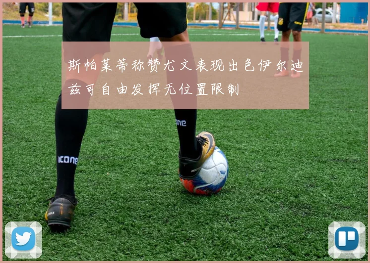 斯帕莱蒂称赞尤文表现出色伊尔迪兹可自由发挥无位置限制