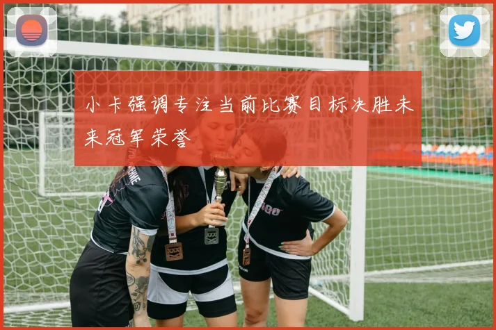 小卡强调专注当前比赛目标决胜未来冠军荣誉