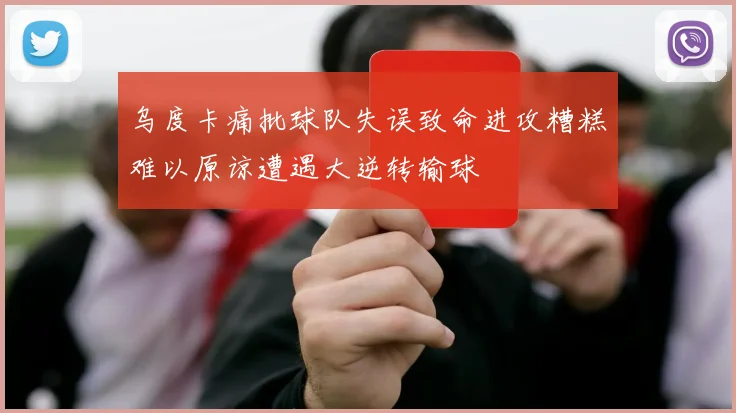 乌度卡痛批球队失误致命进攻糟糕难以原谅遭遇大逆转输球