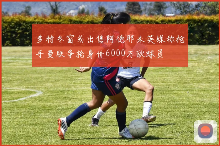 多特冬窗或出售阿德耶米英媒称枪手曼联争抢身价6000万欧球员