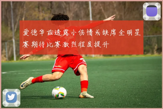 爱德华兹透露小伤情或缺席全明星赛期待比赛激烈程度提升