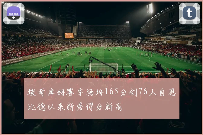埃奇库姆赛季场均165分创76人自恩比德以来新秀得分新高