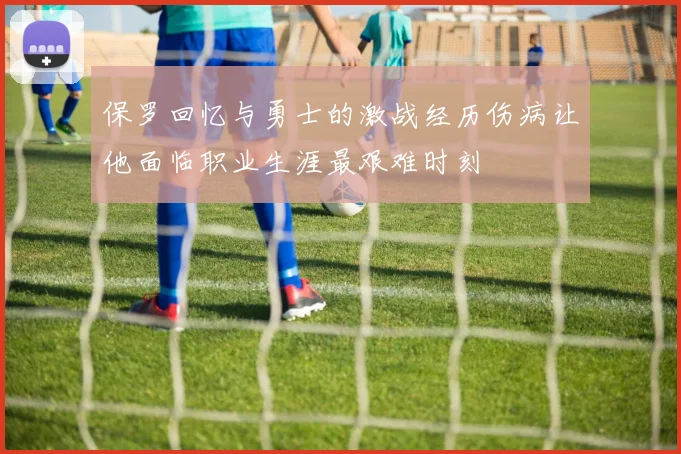 保罗回忆与勇士的激战经历伤病让他面临职业生涯最艰难时刻