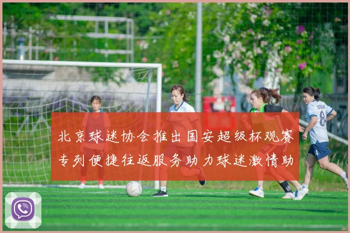 北京球迷协会推出国安超级杯观赛专列便捷往返服务助力球迷激情助阵