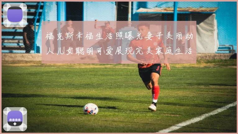福克斯幸福生活照曝光妻子美丽动人儿女聪明可爱展现完美家庭生活