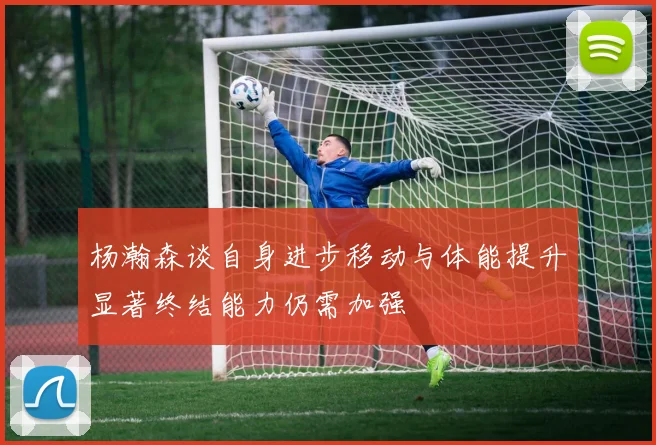 杨瀚森谈自身进步移动与体能提升显著终结能力仍需加强