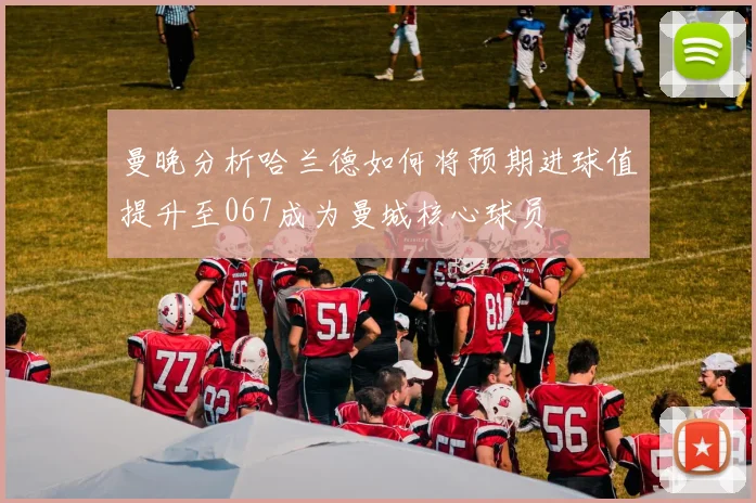 曼晚分析哈兰德如何将预期进球值提升至067成为曼城核心球员