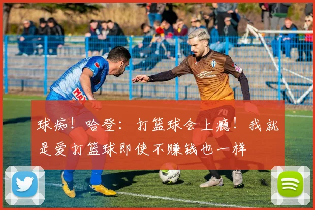 球痴！哈登：打篮球会上瘾！我就是爱打篮球即使不赚钱也一样