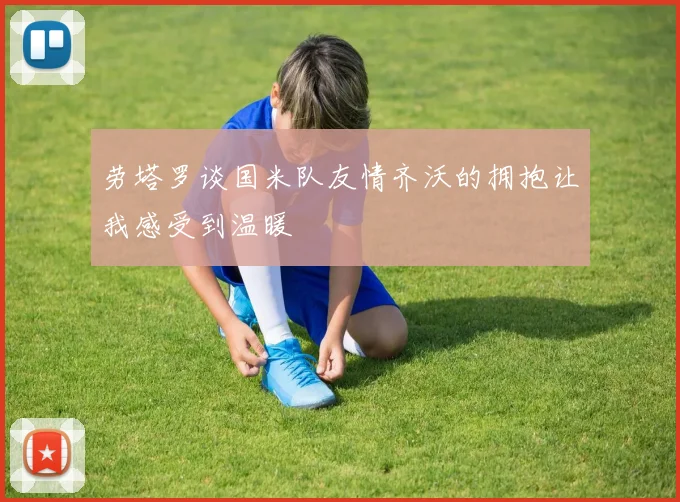 劳塔罗谈国米队友情齐沃的拥抱让我感受到温暖