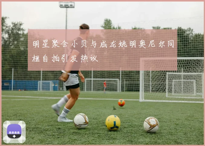 明星聚会小贝与成龙姚明奥尼尔同框自拍引发热议
