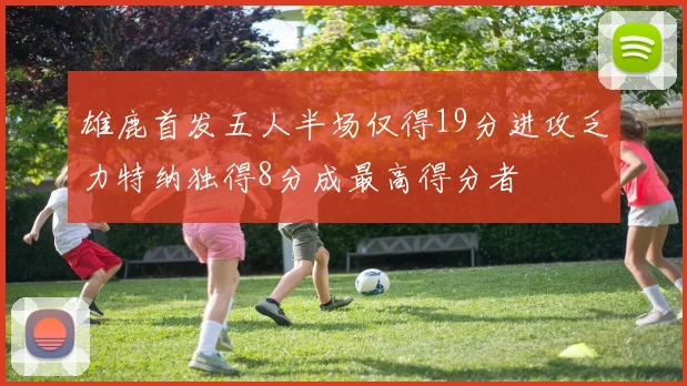 雄鹿首发五人半场仅得19分进攻乏力特纳独得8分成最高得分者