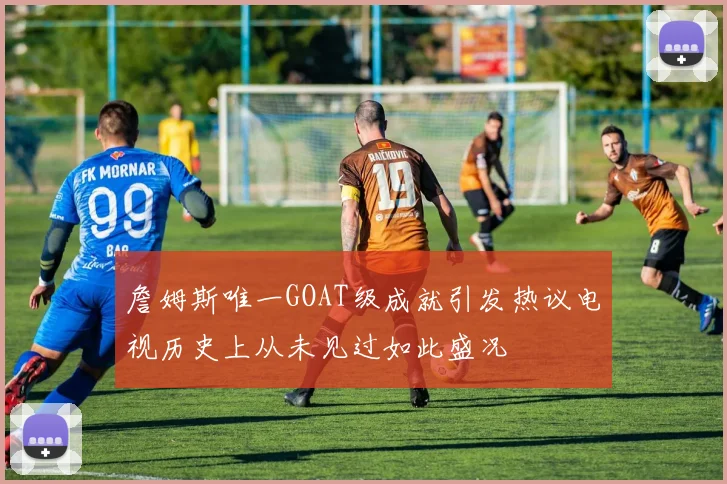 詹姆斯唯一GOAT级成就引发热议电视历史上从未见过如此盛况