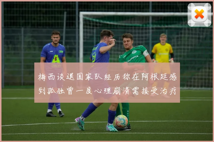 梅西谈退国家队经历称在阿根廷感到孤独曾一度心理崩溃需接受治疗