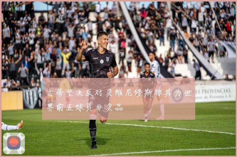 古蒂坚决反对卖维尼修斯称其为世界前五球员非卖品