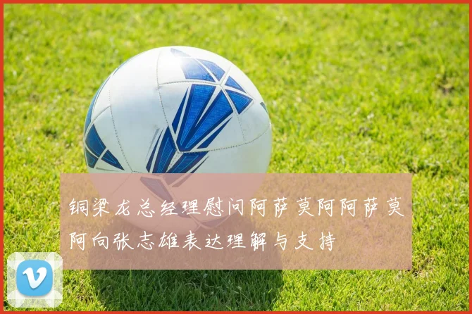 铜梁龙总经理慰问阿萨莫阿阿萨莫阿向张志雄表达理解与支持